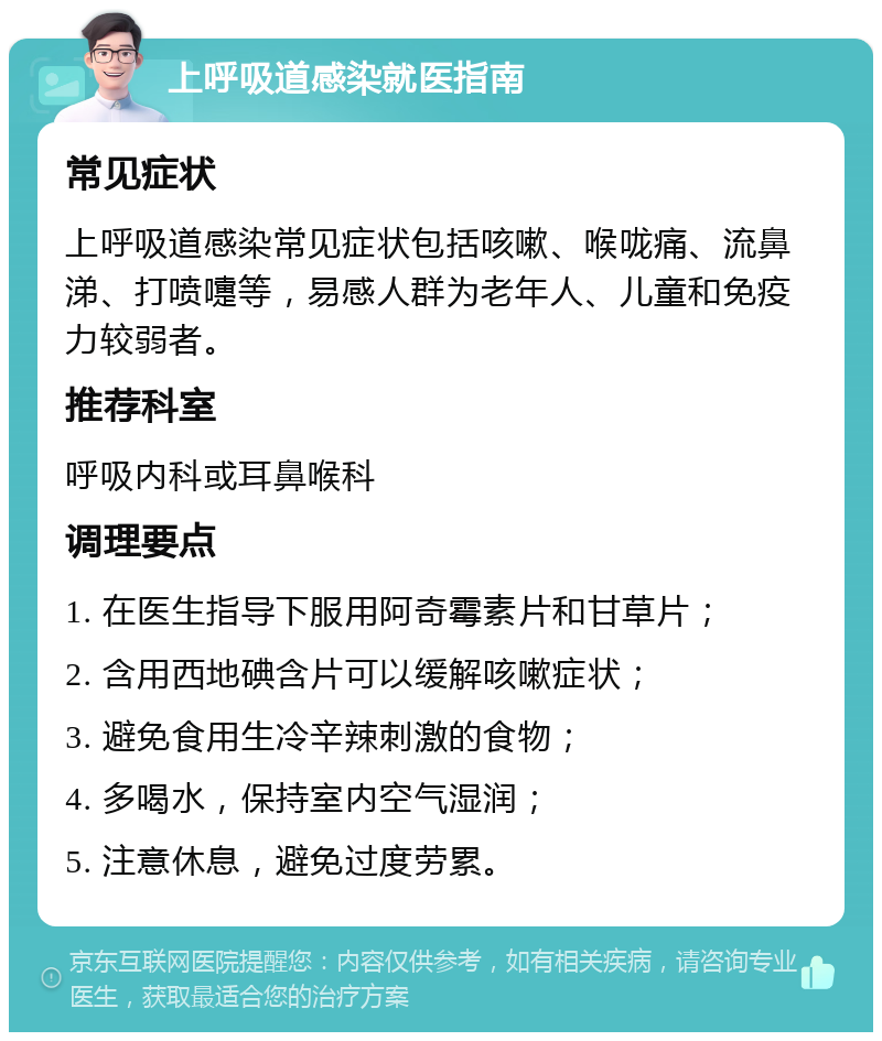 上呼吸道感染就医指南 常见症状 上呼吸道感染常见症状包括咳嗽、喉咙痛、流鼻涕、打喷嚏等，易感人群为老年人、儿童和免疫力较弱者。 推荐科室 呼吸内科或耳鼻喉科 调理要点 1. 在医生指导下服用阿奇霉素片和甘草片； 2. 含用西地碘含片可以缓解咳嗽症状； 3. 避免食用生冷辛辣刺激的食物； 4. 多喝水，保持室内空气湿润； 5. 注意休息，避免过度劳累。