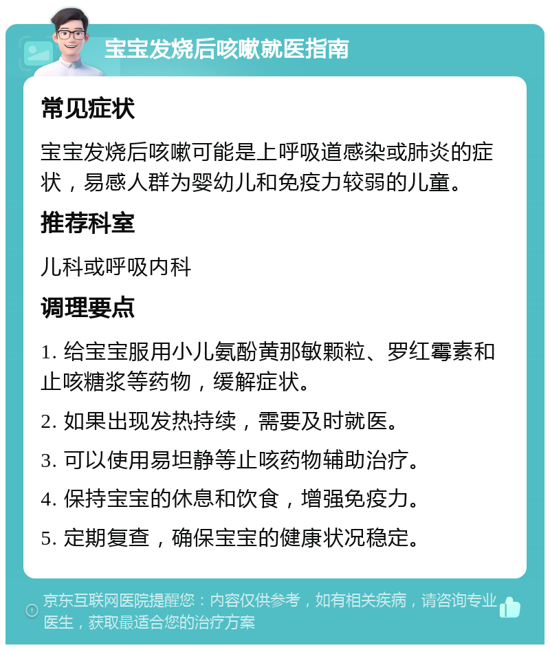 宝宝发烧后咳嗽就医指南 常见症状 宝宝发烧后咳嗽可能是上呼吸道感染或肺炎的症状，易感人群为婴幼儿和免疫力较弱的儿童。 推荐科室 儿科或呼吸内科 调理要点 1. 给宝宝服用小儿氨酚黄那敏颗粒、罗红霉素和止咳糖浆等药物，缓解症状。 2. 如果出现发热持续，需要及时就医。 3. 可以使用易坦静等止咳药物辅助治疗。 4. 保持宝宝的休息和饮食，增强免疫力。 5. 定期复查，确保宝宝的健康状况稳定。