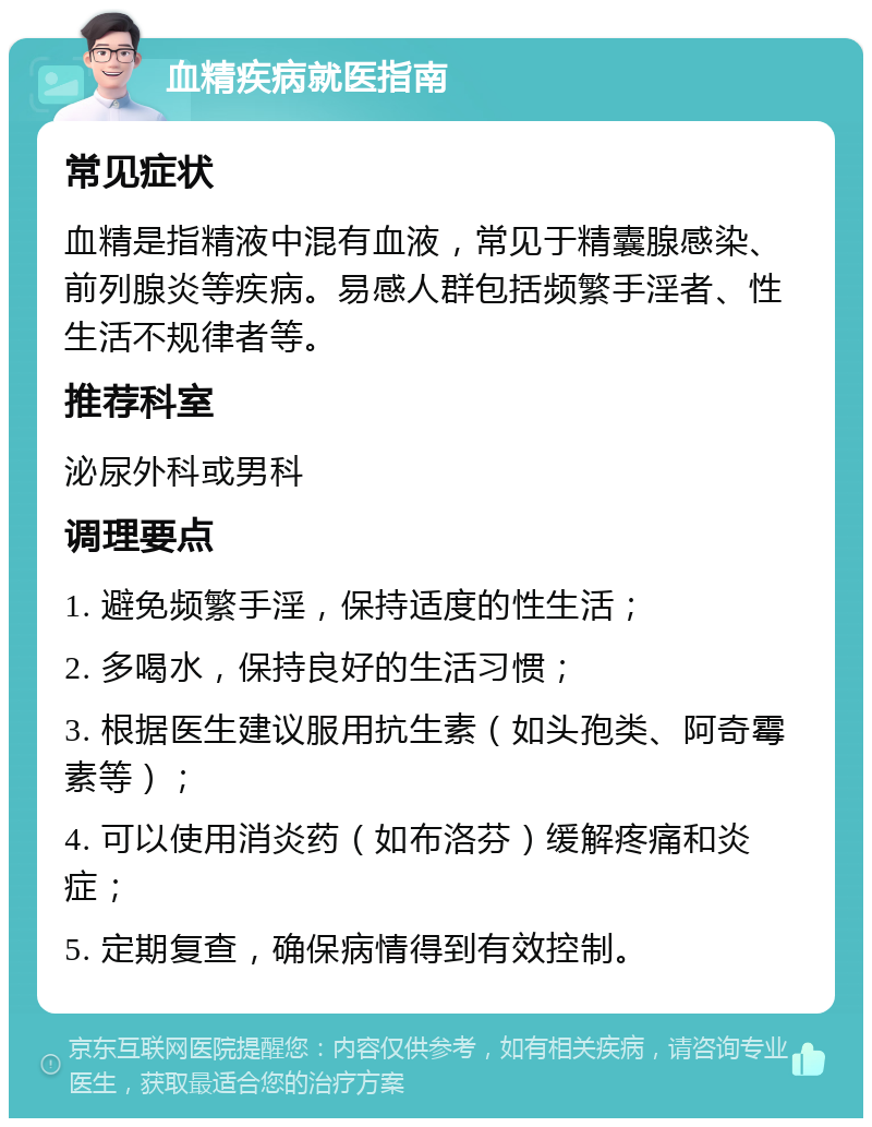 血精疾病就医指南 常见症状 血精是指精液中混有血液，常见于精囊腺感染、前列腺炎等疾病。易感人群包括频繁手淫者、性生活不规律者等。 推荐科室 泌尿外科或男科 调理要点 1. 避免频繁手淫，保持适度的性生活； 2. 多喝水，保持良好的生活习惯； 3. 根据医生建议服用抗生素（如头孢类、阿奇霉素等）； 4. 可以使用消炎药（如布洛芬）缓解疼痛和炎症； 5. 定期复查，确保病情得到有效控制。