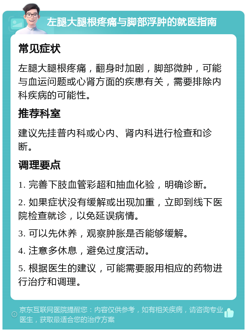 左腿大腿根疼痛与脚部浮肿的就医指南 常见症状 左腿大腿根疼痛，翻身时加剧，脚部微肿，可能与血运问题或心肾方面的疾患有关，需要排除内科疾病的可能性。 推荐科室 建议先挂普内科或心内、肾内科进行检查和诊断。 调理要点 1. 完善下肢血管彩超和抽血化验，明确诊断。 2. 如果症状没有缓解或出现加重，立即到线下医院检查就诊，以免延误病情。 3. 可以先休养，观察肿胀是否能够缓解。 4. 注意多休息，避免过度活动。 5. 根据医生的建议，可能需要服用相应的药物进行治疗和调理。