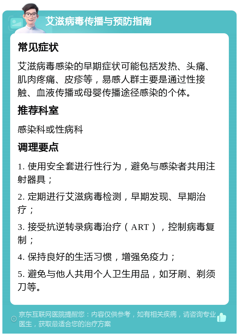 艾滋病毒传播与预防指南 常见症状 艾滋病毒感染的早期症状可能包括发热、头痛、肌肉疼痛、皮疹等，易感人群主要是通过性接触、血液传播或母婴传播途径感染的个体。 推荐科室 感染科或性病科 调理要点 1. 使用安全套进行性行为，避免与感染者共用注射器具； 2. 定期进行艾滋病毒检测，早期发现、早期治疗； 3. 接受抗逆转录病毒治疗（ART），控制病毒复制； 4. 保持良好的生活习惯，增强免疫力； 5. 避免与他人共用个人卫生用品，如牙刷、剃须刀等。