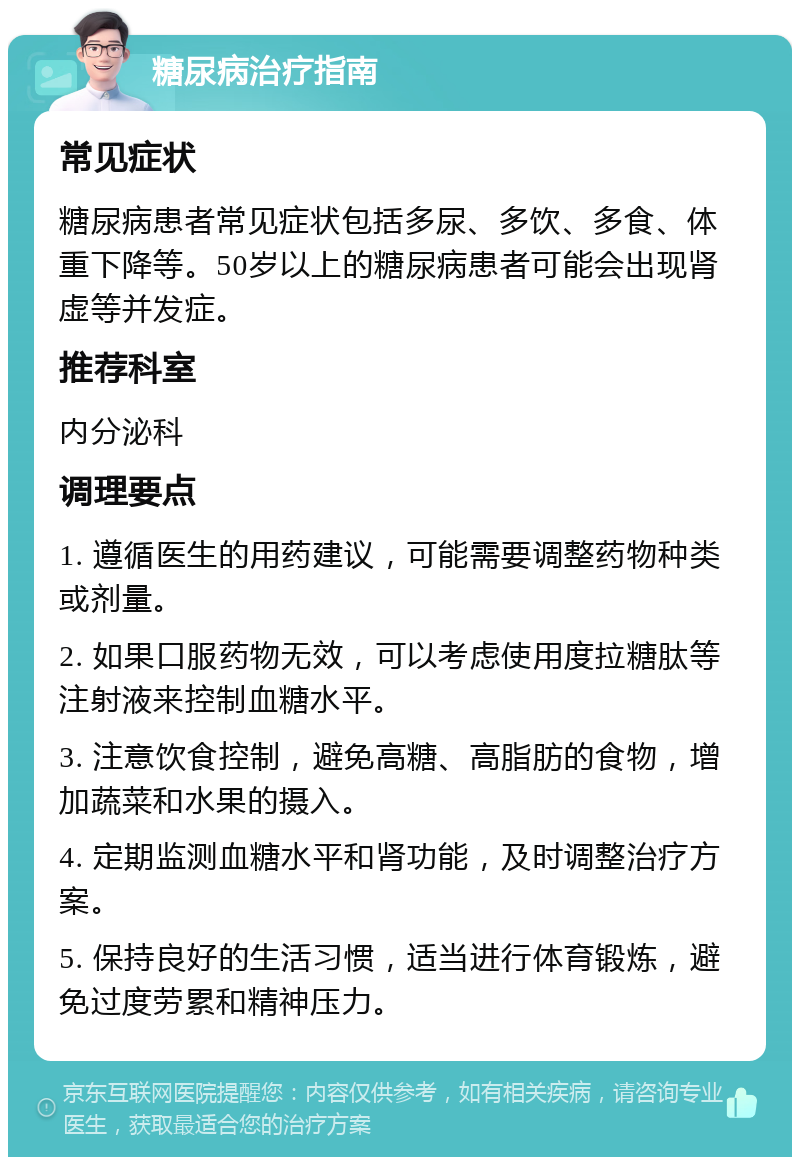 糖尿病治疗指南 常见症状 糖尿病患者常见症状包括多尿、多饮、多食、体重下降等。50岁以上的糖尿病患者可能会出现肾虚等并发症。 推荐科室 内分泌科 调理要点 1. 遵循医生的用药建议，可能需要调整药物种类或剂量。 2. 如果口服药物无效，可以考虑使用度拉糖肽等注射液来控制血糖水平。 3. 注意饮食控制，避免高糖、高脂肪的食物，增加蔬菜和水果的摄入。 4. 定期监测血糖水平和肾功能，及时调整治疗方案。 5. 保持良好的生活习惯，适当进行体育锻炼，避免过度劳累和精神压力。