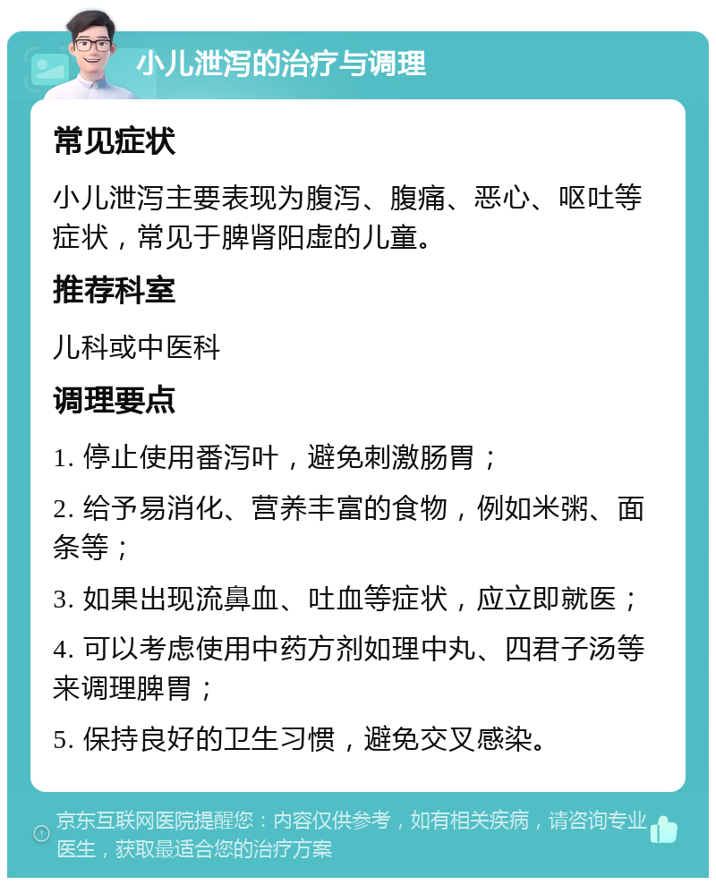 小儿泄泻的治疗与调理 常见症状 小儿泄泻主要表现为腹泻、腹痛、恶心、呕吐等症状，常见于脾肾阳虚的儿童。 推荐科室 儿科或中医科 调理要点 1. 停止使用番泻叶，避免刺激肠胃； 2. 给予易消化、营养丰富的食物，例如米粥、面条等； 3. 如果出现流鼻血、吐血等症状，应立即就医； 4. 可以考虑使用中药方剂如理中丸、四君子汤等来调理脾胃； 5. 保持良好的卫生习惯，避免交叉感染。