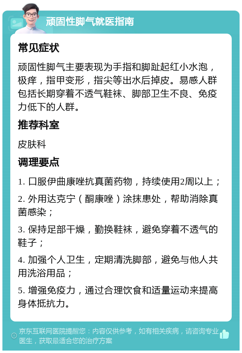 顽固性脚气就医指南 常见症状 顽固性脚气主要表现为手指和脚趾起红小水泡，极痒，指甲变形，指尖等出水后掉皮。易感人群包括长期穿着不透气鞋袜、脚部卫生不良、免疫力低下的人群。 推荐科室 皮肤科 调理要点 1. 口服伊曲康唑抗真菌药物，持续使用2周以上； 2. 外用达克宁（酮康唑）涂抹患处，帮助消除真菌感染； 3. 保持足部干燥，勤换鞋袜，避免穿着不透气的鞋子； 4. 加强个人卫生，定期清洗脚部，避免与他人共用洗浴用品； 5. 增强免疫力，通过合理饮食和适量运动来提高身体抵抗力。