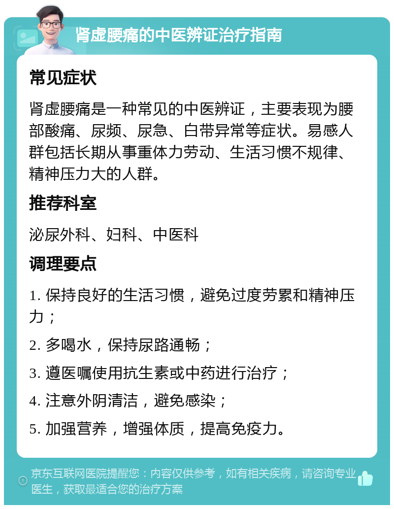 肾虚腰痛的中医辨证治疗指南 常见症状 肾虚腰痛是一种常见的中医辨证，主要表现为腰部酸痛、尿频、尿急、白带异常等症状。易感人群包括长期从事重体力劳动、生活习惯不规律、精神压力大的人群。 推荐科室 泌尿外科、妇科、中医科 调理要点 1. 保持良好的生活习惯，避免过度劳累和精神压力； 2. 多喝水，保持尿路通畅； 3. 遵医嘱使用抗生素或中药进行治疗； 4. 注意外阴清洁，避免感染； 5. 加强营养，增强体质，提高免疫力。