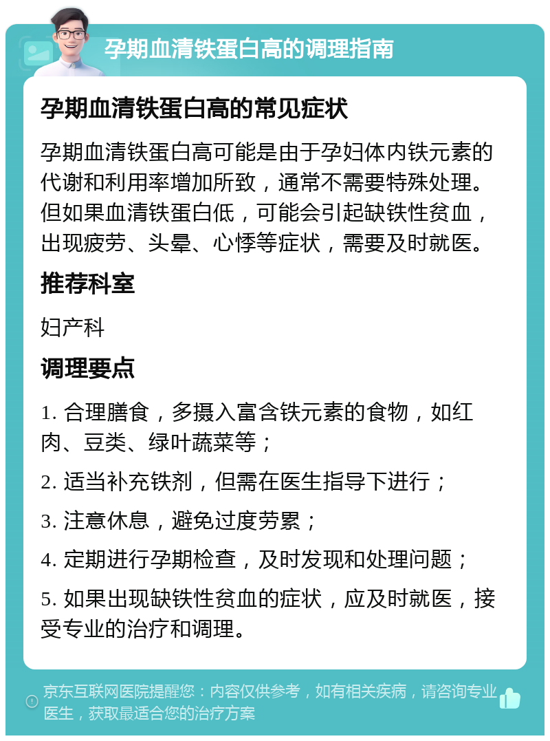 孕期血清铁蛋白高的调理指南 孕期血清铁蛋白高的常见症状 孕期血清铁蛋白高可能是由于孕妇体内铁元素的代谢和利用率增加所致，通常不需要特殊处理。但如果血清铁蛋白低，可能会引起缺铁性贫血，出现疲劳、头晕、心悸等症状，需要及时就医。 推荐科室 妇产科 调理要点 1. 合理膳食，多摄入富含铁元素的食物，如红肉、豆类、绿叶蔬菜等； 2. 适当补充铁剂，但需在医生指导下进行； 3. 注意休息，避免过度劳累； 4. 定期进行孕期检查，及时发现和处理问题； 5. 如果出现缺铁性贫血的症状，应及时就医，接受专业的治疗和调理。