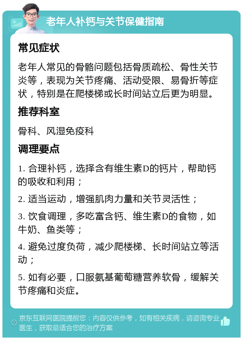 老年人补钙与关节保健指南 常见症状 老年人常见的骨骼问题包括骨质疏松、骨性关节炎等，表现为关节疼痛、活动受限、易骨折等症状，特别是在爬楼梯或长时间站立后更为明显。 推荐科室 骨科、风湿免疫科 调理要点 1. 合理补钙，选择含有维生素D的钙片，帮助钙的吸收和利用； 2. 适当运动，增强肌肉力量和关节灵活性； 3. 饮食调理，多吃富含钙、维生素D的食物，如牛奶、鱼类等； 4. 避免过度负荷，减少爬楼梯、长时间站立等活动； 5. 如有必要，口服氨基葡萄糖营养软骨，缓解关节疼痛和炎症。