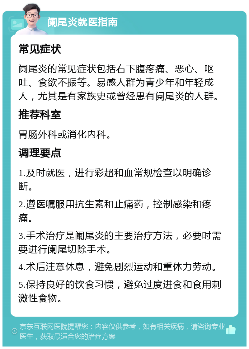 阑尾炎就医指南 常见症状 阑尾炎的常见症状包括右下腹疼痛、恶心、呕吐、食欲不振等。易感人群为青少年和年轻成人，尤其是有家族史或曾经患有阑尾炎的人群。 推荐科室 胃肠外科或消化内科。 调理要点 1.及时就医，进行彩超和血常规检查以明确诊断。 2.遵医嘱服用抗生素和止痛药，控制感染和疼痛。 3.手术治疗是阑尾炎的主要治疗方法，必要时需要进行阑尾切除手术。 4.术后注意休息，避免剧烈运动和重体力劳动。 5.保持良好的饮食习惯，避免过度进食和食用刺激性食物。