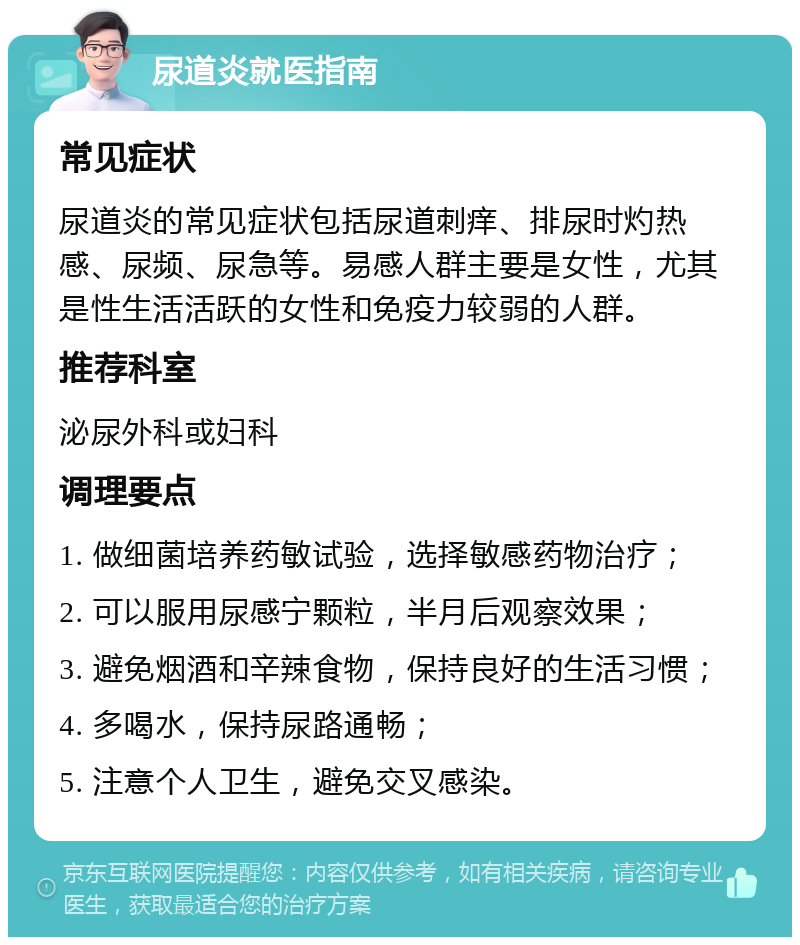 尿道炎就医指南 常见症状 尿道炎的常见症状包括尿道刺痒、排尿时灼热感、尿频、尿急等。易感人群主要是女性，尤其是性生活活跃的女性和免疫力较弱的人群。 推荐科室 泌尿外科或妇科 调理要点 1. 做细菌培养药敏试验，选择敏感药物治疗； 2. 可以服用尿感宁颗粒，半月后观察效果； 3. 避免烟酒和辛辣食物，保持良好的生活习惯； 4. 多喝水，保持尿路通畅； 5. 注意个人卫生，避免交叉感染。