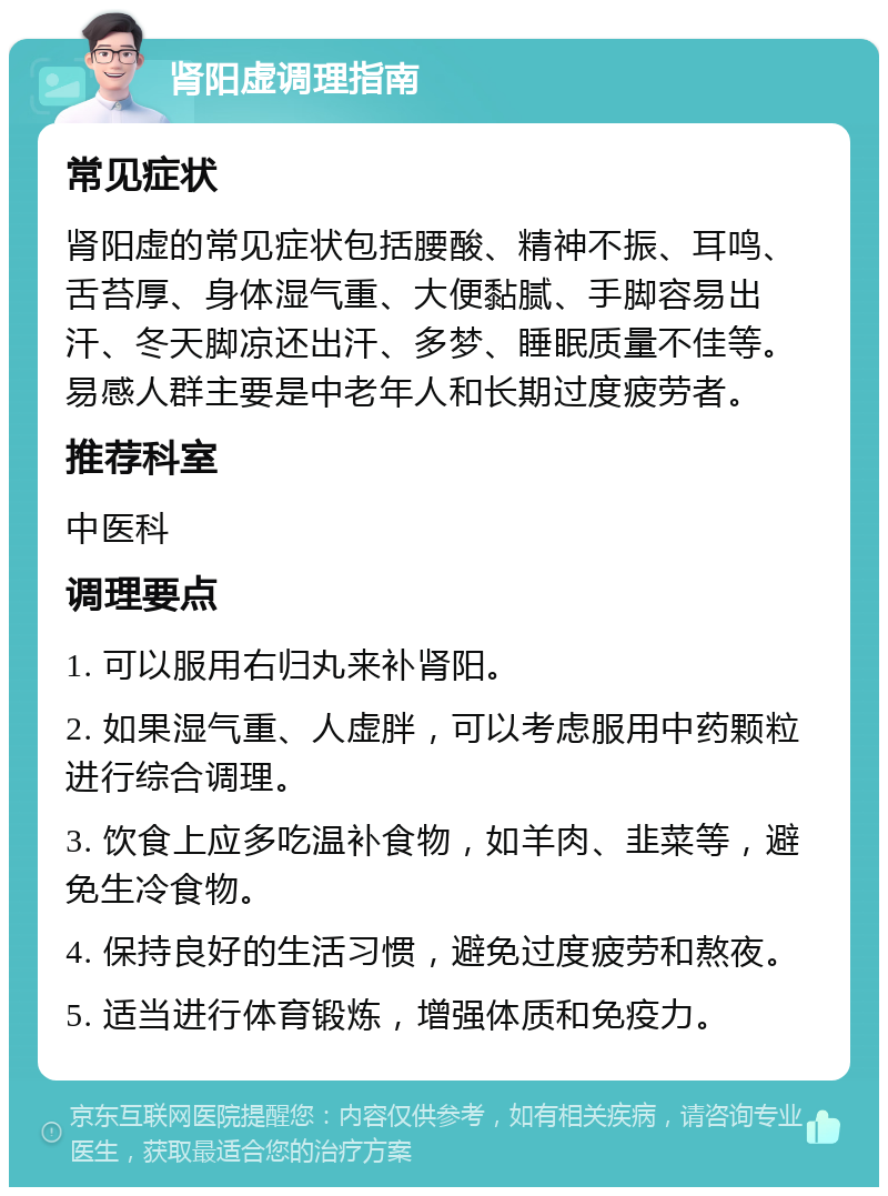 肾阳虚调理指南 常见症状 肾阳虚的常见症状包括腰酸、精神不振、耳鸣、舌苔厚、身体湿气重、大便黏腻、手脚容易出汗、冬天脚凉还出汗、多梦、睡眠质量不佳等。易感人群主要是中老年人和长期过度疲劳者。 推荐科室 中医科 调理要点 1. 可以服用右归丸来补肾阳。 2. 如果湿气重、人虚胖，可以考虑服用中药颗粒进行综合调理。 3. 饮食上应多吃温补食物，如羊肉、韭菜等，避免生冷食物。 4. 保持良好的生活习惯，避免过度疲劳和熬夜。 5. 适当进行体育锻炼，增强体质和免疫力。