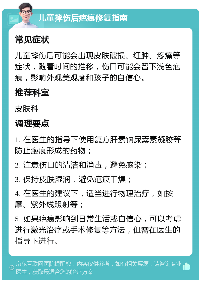 儿童摔伤后疤痕修复指南 常见症状 儿童摔伤后可能会出现皮肤破损、红肿、疼痛等症状，随着时间的推移，伤口可能会留下浅色疤痕，影响外观美观度和孩子的自信心。 推荐科室 皮肤科 调理要点 1. 在医生的指导下使用复方肝素钠尿囊素凝胶等防止瘢痕形成的药物； 2. 注意伤口的清洁和消毒，避免感染； 3. 保持皮肤湿润，避免疤痕干燥； 4. 在医生的建议下，适当进行物理治疗，如按摩、紫外线照射等； 5. 如果疤痕影响到日常生活或自信心，可以考虑进行激光治疗或手术修复等方法，但需在医生的指导下进行。