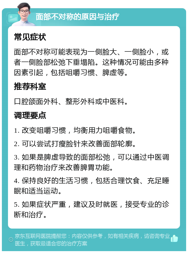 面部不对称的原因与治疗 常见症状 面部不对称可能表现为一侧脸大、一侧脸小，或者一侧脸部松弛下垂塌陷。这种情况可能由多种因素引起，包括咀嚼习惯、脾虚等。 推荐科室 口腔颌面外科、整形外科或中医科。 调理要点 1. 改变咀嚼习惯，均衡用力咀嚼食物。 2. 可以尝试打瘦脸针来改善面部轮廓。 3. 如果是脾虚导致的面部松弛，可以通过中医调理和药物治疗来改善脾胃功能。 4. 保持良好的生活习惯，包括合理饮食、充足睡眠和适当运动。 5. 如果症状严重，建议及时就医，接受专业的诊断和治疗。