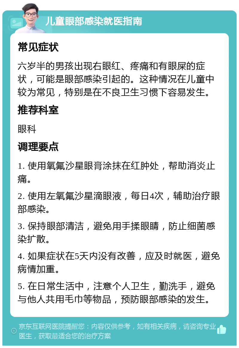 儿童眼部感染就医指南 常见症状 六岁半的男孩出现右眼红、疼痛和有眼屎的症状，可能是眼部感染引起的。这种情况在儿童中较为常见，特别是在不良卫生习惯下容易发生。 推荐科室 眼科 调理要点 1. 使用氧氟沙星眼膏涂抹在红肿处，帮助消炎止痛。 2. 使用左氧氟沙星滴眼液，每日4次，辅助治疗眼部感染。 3. 保持眼部清洁，避免用手揉眼睛，防止细菌感染扩散。 4. 如果症状在5天内没有改善，应及时就医，避免病情加重。 5. 在日常生活中，注意个人卫生，勤洗手，避免与他人共用毛巾等物品，预防眼部感染的发生。