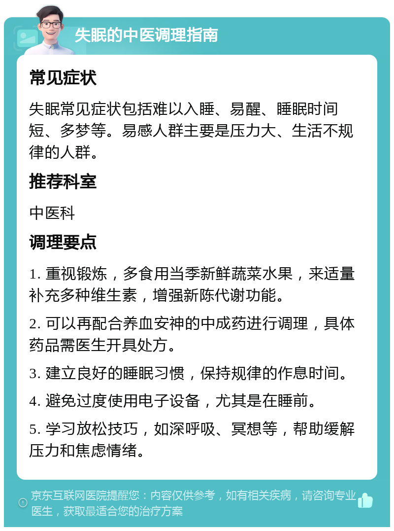 失眠的中医调理指南 常见症状 失眠常见症状包括难以入睡、易醒、睡眠时间短、多梦等。易感人群主要是压力大、生活不规律的人群。 推荐科室 中医科 调理要点 1. 重视锻炼，多食用当季新鲜蔬菜水果，来适量补充多种维生素，增强新陈代谢功能。 2. 可以再配合养血安神的中成药进行调理，具体药品需医生开具处方。 3. 建立良好的睡眠习惯，保持规律的作息时间。 4. 避免过度使用电子设备，尤其是在睡前。 5. 学习放松技巧，如深呼吸、冥想等，帮助缓解压力和焦虑情绪。