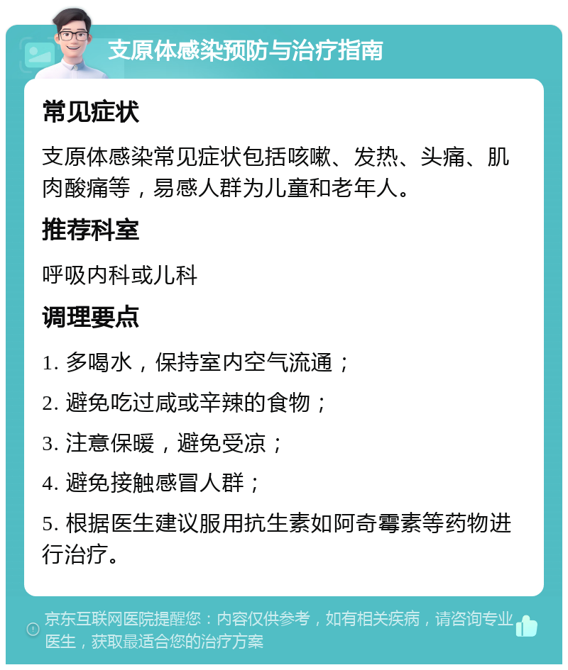 支原体感染预防与治疗指南 常见症状 支原体感染常见症状包括咳嗽、发热、头痛、肌肉酸痛等，易感人群为儿童和老年人。 推荐科室 呼吸内科或儿科 调理要点 1. 多喝水，保持室内空气流通； 2. 避免吃过咸或辛辣的食物； 3. 注意保暖，避免受凉； 4. 避免接触感冒人群； 5. 根据医生建议服用抗生素如阿奇霉素等药物进行治疗。