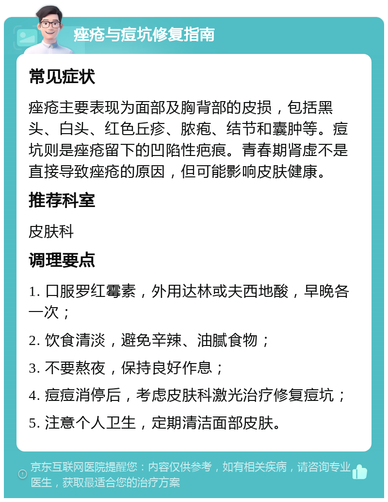 痤疮与痘坑修复指南 常见症状 痤疮主要表现为面部及胸背部的皮损，包括黑头、白头、红色丘疹、脓疱、结节和囊肿等。痘坑则是痤疮留下的凹陷性疤痕。青春期肾虚不是直接导致痤疮的原因，但可能影响皮肤健康。 推荐科室 皮肤科 调理要点 1. 口服罗红霉素，外用达林或夫西地酸，早晚各一次； 2. 饮食清淡，避免辛辣、油腻食物； 3. 不要熬夜，保持良好作息； 4. 痘痘消停后，考虑皮肤科激光治疗修复痘坑； 5. 注意个人卫生，定期清洁面部皮肤。