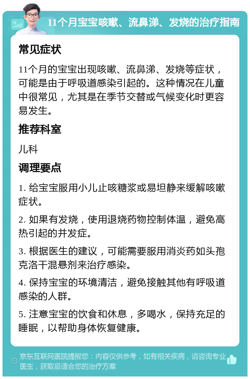 11个月宝宝咳嗽、流鼻涕、发烧的治疗指南 常见症状 11个月的宝宝出现咳嗽、流鼻涕、发烧等症状，可能是由于呼吸道感染引起的。这种情况在儿童中很常见，尤其是在季节交替或气候变化时更容易发生。 推荐科室 儿科 调理要点 1. 给宝宝服用小儿止咳糖浆或易坦静来缓解咳嗽症状。 2. 如果有发烧，使用退烧药物控制体温，避免高热引起的并发症。 3. 根据医生的建议，可能需要服用消炎药如头孢克洛干混悬剂来治疗感染。 4. 保持宝宝的环境清洁，避免接触其他有呼吸道感染的人群。 5. 注意宝宝的饮食和休息，多喝水，保持充足的睡眠，以帮助身体恢复健康。