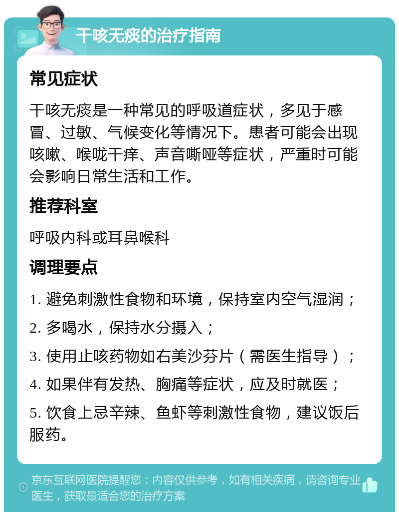 干咳无痰的治疗指南 常见症状 干咳无痰是一种常见的呼吸道症状，多见于感冒、过敏、气候变化等情况下。患者可能会出现咳嗽、喉咙干痒、声音嘶哑等症状，严重时可能会影响日常生活和工作。 推荐科室 呼吸内科或耳鼻喉科 调理要点 1. 避免刺激性食物和环境，保持室内空气湿润； 2. 多喝水，保持水分摄入； 3. 使用止咳药物如右美沙芬片（需医生指导）； 4. 如果伴有发热、胸痛等症状，应及时就医； 5. 饮食上忌辛辣、鱼虾等刺激性食物，建议饭后服药。