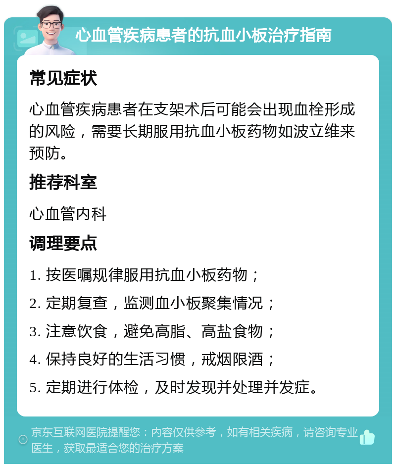 心血管疾病患者的抗血小板治疗指南 常见症状 心血管疾病患者在支架术后可能会出现血栓形成的风险，需要长期服用抗血小板药物如波立维来预防。 推荐科室 心血管内科 调理要点 1. 按医嘱规律服用抗血小板药物； 2. 定期复查，监测血小板聚集情况； 3. 注意饮食，避免高脂、高盐食物； 4. 保持良好的生活习惯，戒烟限酒； 5. 定期进行体检，及时发现并处理并发症。