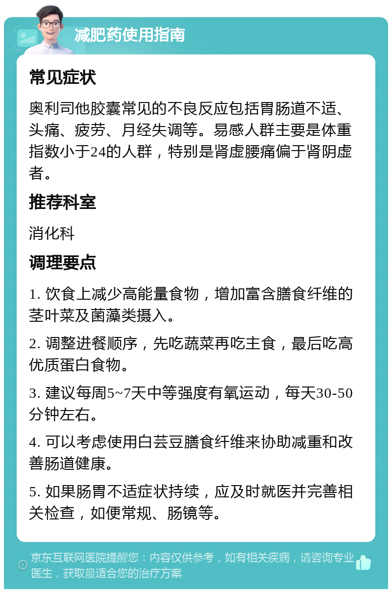 减肥药使用指南 常见症状 奥利司他胶囊常见的不良反应包括胃肠道不适、头痛、疲劳、月经失调等。易感人群主要是体重指数小于24的人群，特别是肾虚腰痛偏于肾阴虚者。 推荐科室 消化科 调理要点 1. 饮食上减少高能量食物，增加富含膳食纤维的茎叶菜及菌藻类摄入。 2. 调整进餐顺序，先吃蔬菜再吃主食，最后吃高优质蛋白食物。 3. 建议每周5~7天中等强度有氧运动，每天30-50分钟左右。 4. 可以考虑使用白芸豆膳食纤维来协助减重和改善肠道健康。 5. 如果肠胃不适症状持续，应及时就医并完善相关检查，如便常规、肠镜等。