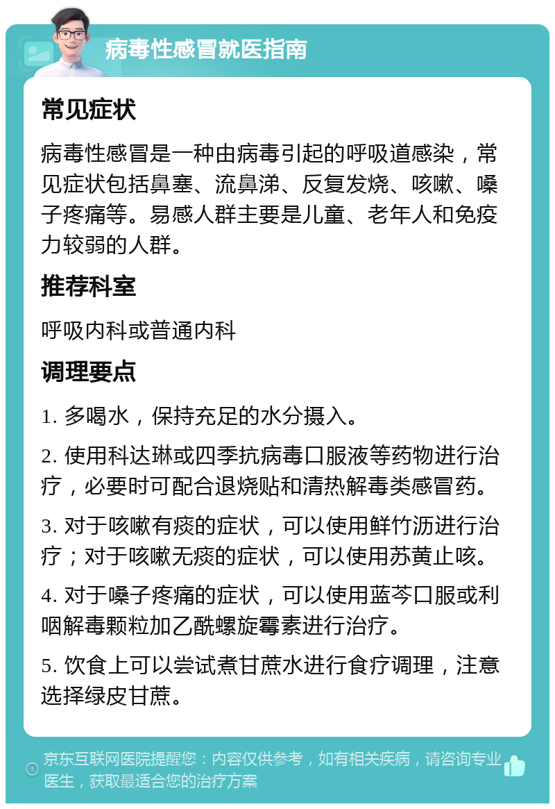 病毒性感冒就医指南 常见症状 病毒性感冒是一种由病毒引起的呼吸道感染，常见症状包括鼻塞、流鼻涕、反复发烧、咳嗽、嗓子疼痛等。易感人群主要是儿童、老年人和免疫力较弱的人群。 推荐科室 呼吸内科或普通内科 调理要点 1. 多喝水，保持充足的水分摄入。 2. 使用科达琳或四季抗病毒口服液等药物进行治疗，必要时可配合退烧贴和清热解毒类感冒药。 3. 对于咳嗽有痰的症状，可以使用鲜竹沥进行治疗；对于咳嗽无痰的症状，可以使用苏黄止咳。 4. 对于嗓子疼痛的症状，可以使用蓝芩口服或利咽解毒颗粒加乙酰螺旋霉素进行治疗。 5. 饮食上可以尝试煮甘蔗水进行食疗调理，注意选择绿皮甘蔗。