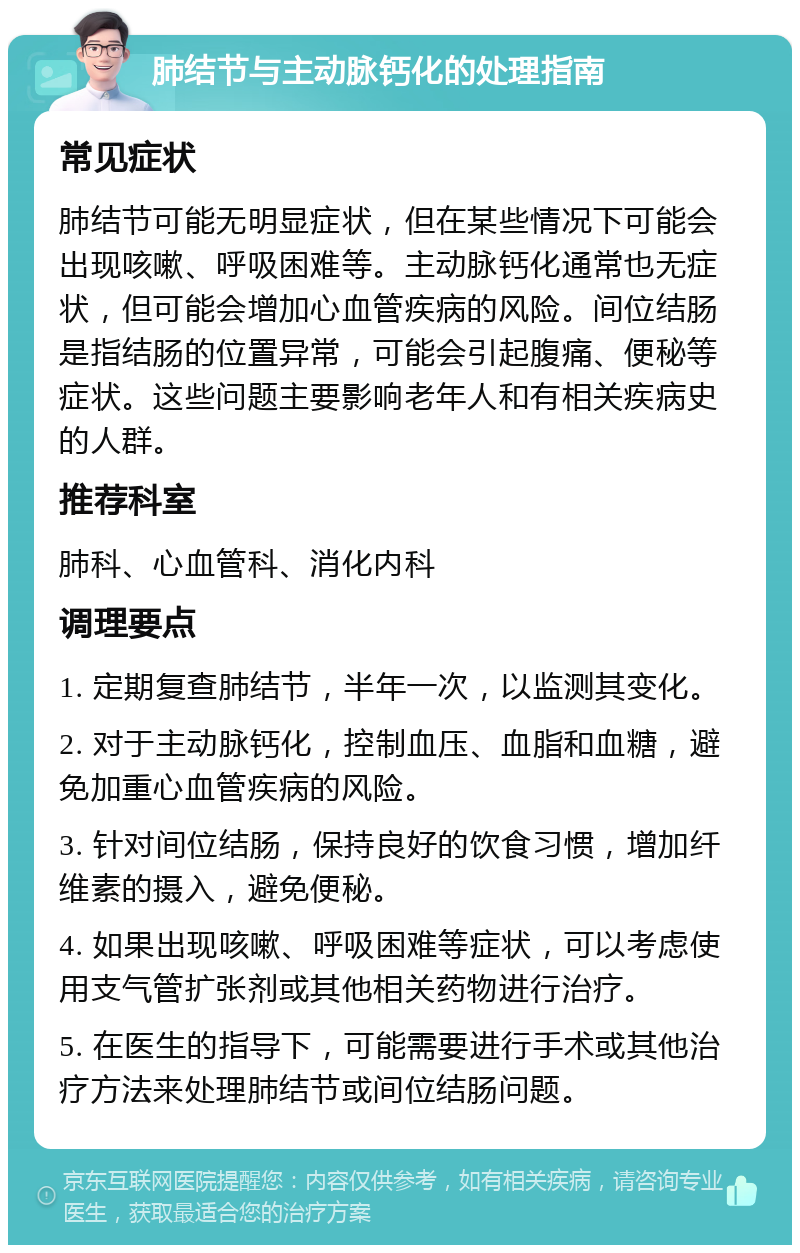 肺结节与主动脉钙化的处理指南 常见症状 肺结节可能无明显症状，但在某些情况下可能会出现咳嗽、呼吸困难等。主动脉钙化通常也无症状，但可能会增加心血管疾病的风险。间位结肠是指结肠的位置异常，可能会引起腹痛、便秘等症状。这些问题主要影响老年人和有相关疾病史的人群。 推荐科室 肺科、心血管科、消化内科 调理要点 1. 定期复查肺结节，半年一次，以监测其变化。 2. 对于主动脉钙化，控制血压、血脂和血糖，避免加重心血管疾病的风险。 3. 针对间位结肠，保持良好的饮食习惯，增加纤维素的摄入，避免便秘。 4. 如果出现咳嗽、呼吸困难等症状，可以考虑使用支气管扩张剂或其他相关药物进行治疗。 5. 在医生的指导下，可能需要进行手术或其他治疗方法来处理肺结节或间位结肠问题。