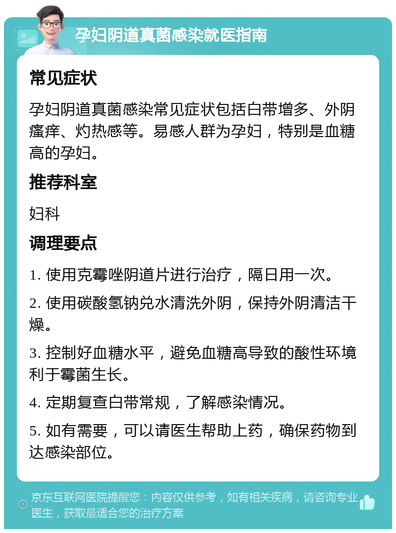 孕妇阴道真菌感染就医指南 常见症状 孕妇阴道真菌感染常见症状包括白带增多、外阴瘙痒、灼热感等。易感人群为孕妇，特别是血糖高的孕妇。 推荐科室 妇科 调理要点 1. 使用克霉唑阴道片进行治疗，隔日用一次。 2. 使用碳酸氢钠兑水清洗外阴，保持外阴清洁干燥。 3. 控制好血糖水平，避免血糖高导致的酸性环境利于霉菌生长。 4. 定期复查白带常规，了解感染情况。 5. 如有需要，可以请医生帮助上药，确保药物到达感染部位。