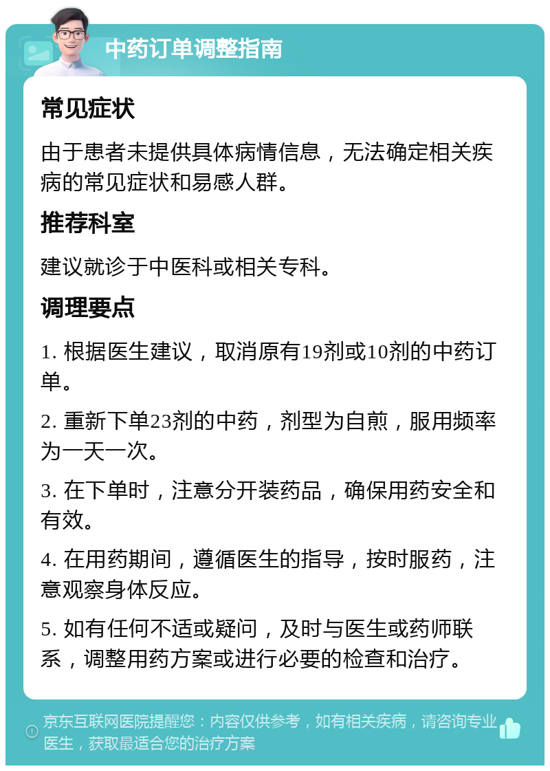 中药订单调整指南 常见症状 由于患者未提供具体病情信息，无法确定相关疾病的常见症状和易感人群。 推荐科室 建议就诊于中医科或相关专科。 调理要点 1. 根据医生建议，取消原有19剂或10剂的中药订单。 2. 重新下单23剂的中药，剂型为自煎，服用频率为一天一次。 3. 在下单时，注意分开装药品，确保用药安全和有效。 4. 在用药期间，遵循医生的指导，按时服药，注意观察身体反应。 5. 如有任何不适或疑问，及时与医生或药师联系，调整用药方案或进行必要的检查和治疗。