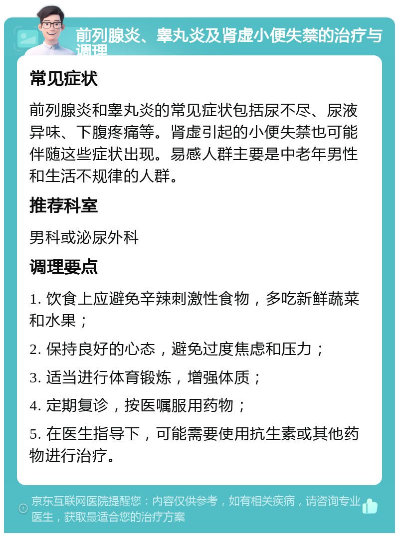 前列腺炎、睾丸炎及肾虚小便失禁的治疗与调理 常见症状 前列腺炎和睾丸炎的常见症状包括尿不尽、尿液异味、下腹疼痛等。肾虚引起的小便失禁也可能伴随这些症状出现。易感人群主要是中老年男性和生活不规律的人群。 推荐科室 男科或泌尿外科 调理要点 1. 饮食上应避免辛辣刺激性食物，多吃新鲜蔬菜和水果； 2. 保持良好的心态，避免过度焦虑和压力； 3. 适当进行体育锻炼，增强体质； 4. 定期复诊，按医嘱服用药物； 5. 在医生指导下，可能需要使用抗生素或其他药物进行治疗。