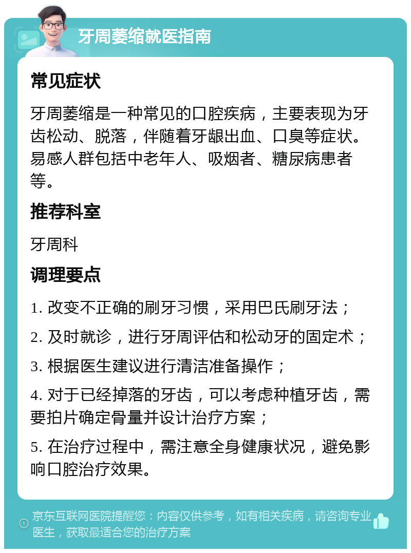 牙周萎缩就医指南 常见症状 牙周萎缩是一种常见的口腔疾病，主要表现为牙齿松动、脱落，伴随着牙龈出血、口臭等症状。易感人群包括中老年人、吸烟者、糖尿病患者等。 推荐科室 牙周科 调理要点 1. 改变不正确的刷牙习惯，采用巴氏刷牙法； 2. 及时就诊，进行牙周评估和松动牙的固定术； 3. 根据医生建议进行清洁准备操作； 4. 对于已经掉落的牙齿，可以考虑种植牙齿，需要拍片确定骨量并设计治疗方案； 5. 在治疗过程中，需注意全身健康状况，避免影响口腔治疗效果。