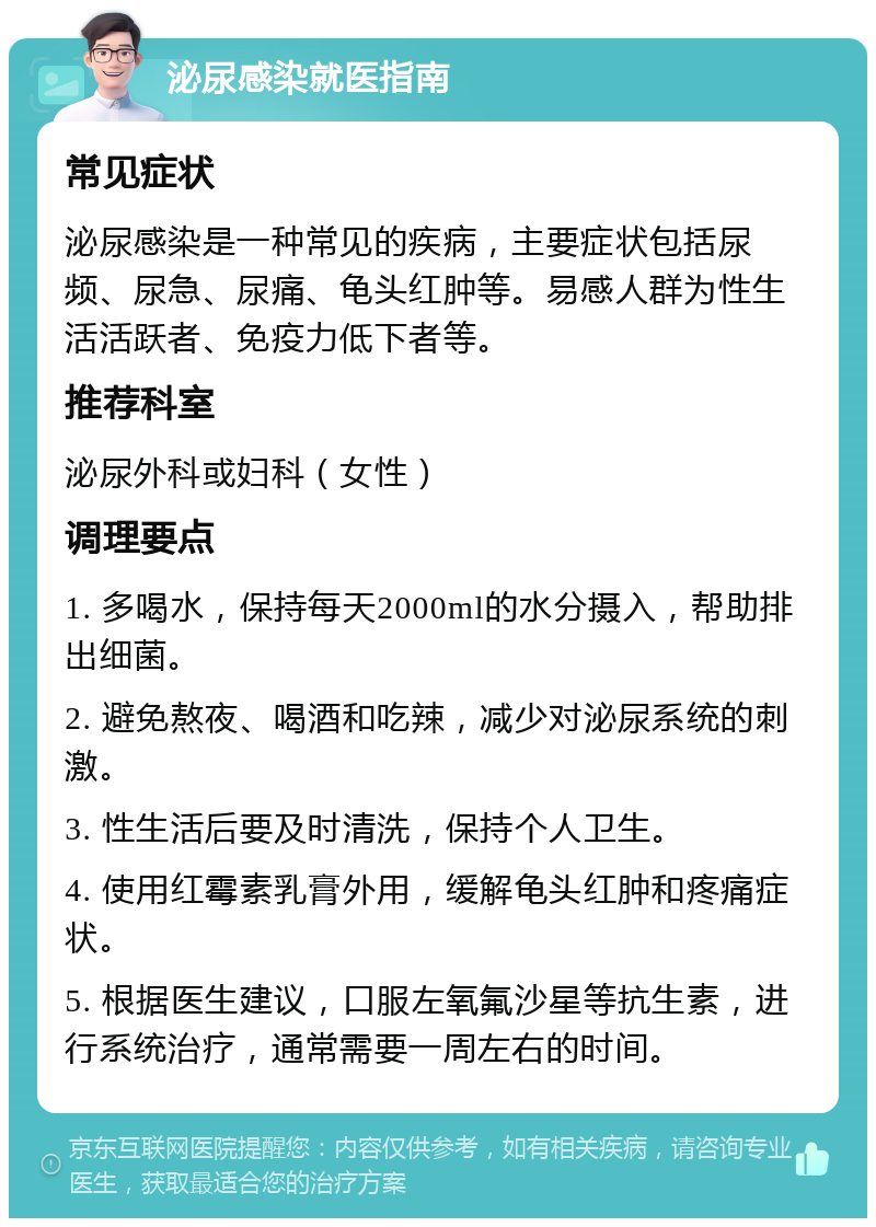 泌尿感染就医指南 常见症状 泌尿感染是一种常见的疾病，主要症状包括尿频、尿急、尿痛、龟头红肿等。易感人群为性生活活跃者、免疫力低下者等。 推荐科室 泌尿外科或妇科（女性） 调理要点 1. 多喝水，保持每天2000ml的水分摄入，帮助排出细菌。 2. 避免熬夜、喝酒和吃辣，减少对泌尿系统的刺激。 3. 性生活后要及时清洗，保持个人卫生。 4. 使用红霉素乳膏外用，缓解龟头红肿和疼痛症状。 5. 根据医生建议，口服左氧氟沙星等抗生素，进行系统治疗，通常需要一周左右的时间。