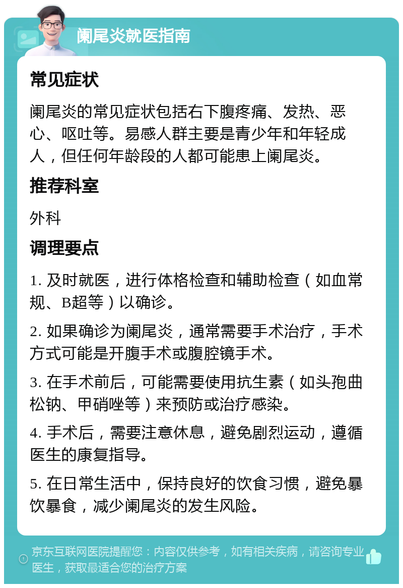 阑尾炎就医指南 常见症状 阑尾炎的常见症状包括右下腹疼痛、发热、恶心、呕吐等。易感人群主要是青少年和年轻成人，但任何年龄段的人都可能患上阑尾炎。 推荐科室 外科 调理要点 1. 及时就医，进行体格检查和辅助检查（如血常规、B超等）以确诊。 2. 如果确诊为阑尾炎，通常需要手术治疗，手术方式可能是开腹手术或腹腔镜手术。 3. 在手术前后，可能需要使用抗生素（如头孢曲松钠、甲硝唑等）来预防或治疗感染。 4. 手术后，需要注意休息，避免剧烈运动，遵循医生的康复指导。 5. 在日常生活中，保持良好的饮食习惯，避免暴饮暴食，减少阑尾炎的发生风险。