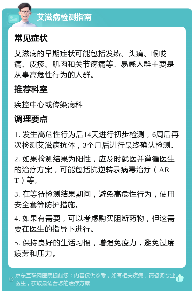 艾滋病检测指南 常见症状 艾滋病的早期症状可能包括发热、头痛、喉咙痛、皮疹、肌肉和关节疼痛等。易感人群主要是从事高危性行为的人群。 推荐科室 疾控中心或传染病科 调理要点 1. 发生高危性行为后14天进行初步检测，6周后再次检测艾滋病抗体，3个月后进行最终确认检测。 2. 如果检测结果为阳性，应及时就医并遵循医生的治疗方案，可能包括抗逆转录病毒治疗（ART）等。 3. 在等待检测结果期间，避免高危性行为，使用安全套等防护措施。 4. 如果有需要，可以考虑购买阻断药物，但这需要在医生的指导下进行。 5. 保持良好的生活习惯，增强免疫力，避免过度疲劳和压力。