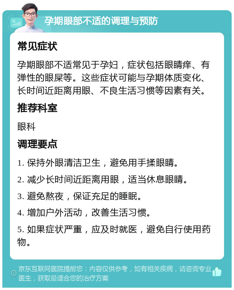 孕期眼部不适的调理与预防 常见症状 孕期眼部不适常见于孕妇，症状包括眼睛痒、有弹性的眼屎等。这些症状可能与孕期体质变化、长时间近距离用眼、不良生活习惯等因素有关。 推荐科室 眼科 调理要点 1. 保持外眼清洁卫生，避免用手揉眼睛。 2. 减少长时间近距离用眼，适当休息眼睛。 3. 避免熬夜，保证充足的睡眠。 4. 增加户外活动，改善生活习惯。 5. 如果症状严重，应及时就医，避免自行使用药物。