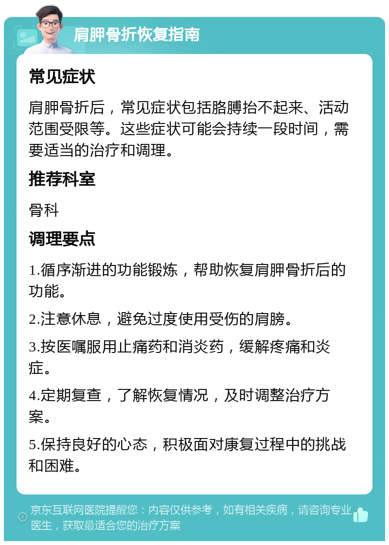 肩胛骨折恢复指南 常见症状 肩胛骨折后，常见症状包括胳膊抬不起来、活动范围受限等。这些症状可能会持续一段时间，需要适当的治疗和调理。 推荐科室 骨科 调理要点 1.循序渐进的功能锻炼，帮助恢复肩胛骨折后的功能。 2.注意休息，避免过度使用受伤的肩膀。 3.按医嘱服用止痛药和消炎药，缓解疼痛和炎症。 4.定期复查，了解恢复情况，及时调整治疗方案。 5.保持良好的心态，积极面对康复过程中的挑战和困难。