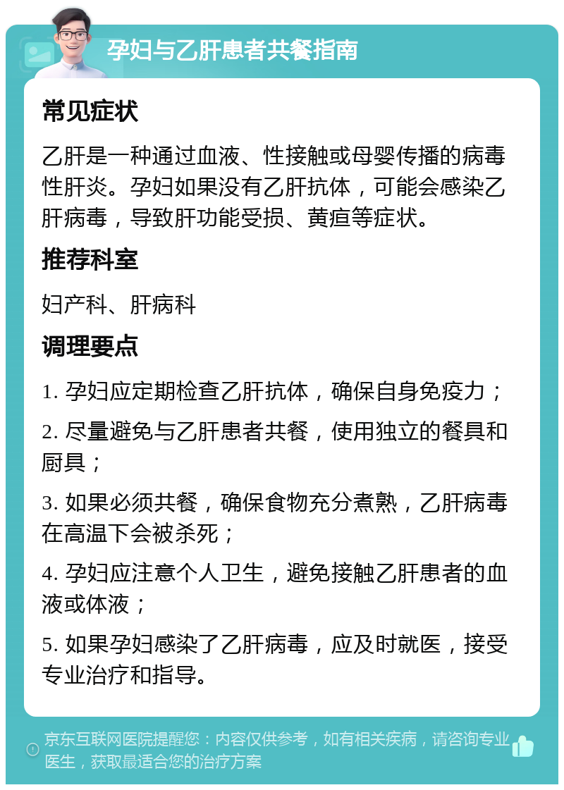 孕妇与乙肝患者共餐指南 常见症状 乙肝是一种通过血液、性接触或母婴传播的病毒性肝炎。孕妇如果没有乙肝抗体，可能会感染乙肝病毒，导致肝功能受损、黄疸等症状。 推荐科室 妇产科、肝病科 调理要点 1. 孕妇应定期检查乙肝抗体，确保自身免疫力； 2. 尽量避免与乙肝患者共餐，使用独立的餐具和厨具； 3. 如果必须共餐，确保食物充分煮熟，乙肝病毒在高温下会被杀死； 4. 孕妇应注意个人卫生，避免接触乙肝患者的血液或体液； 5. 如果孕妇感染了乙肝病毒，应及时就医，接受专业治疗和指导。