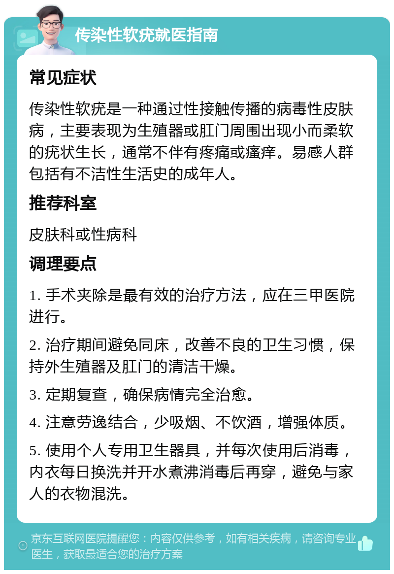 传染性软疣就医指南 常见症状 传染性软疣是一种通过性接触传播的病毒性皮肤病，主要表现为生殖器或肛门周围出现小而柔软的疣状生长，通常不伴有疼痛或瘙痒。易感人群包括有不洁性生活史的成年人。 推荐科室 皮肤科或性病科 调理要点 1. 手术夹除是最有效的治疗方法，应在三甲医院进行。 2. 治疗期间避免同床，改善不良的卫生习惯，保持外生殖器及肛门的清洁干燥。 3. 定期复查，确保病情完全治愈。 4. 注意劳逸结合，少吸烟、不饮酒，增强体质。 5. 使用个人专用卫生器具，并每次使用后消毒，内衣每日换洗并开水煮沸消毒后再穿，避免与家人的衣物混洗。