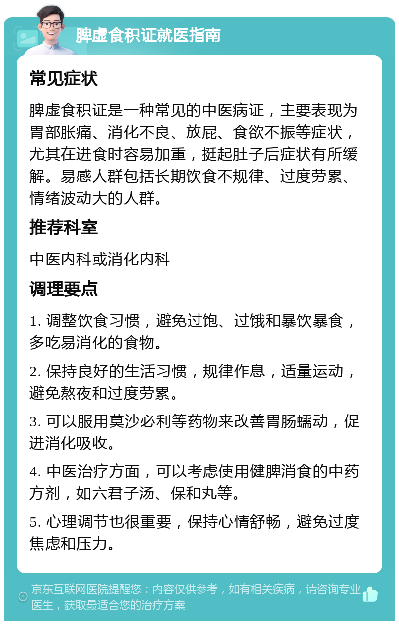 脾虚食积证就医指南 常见症状 脾虚食积证是一种常见的中医病证，主要表现为胃部胀痛、消化不良、放屁、食欲不振等症状，尤其在进食时容易加重，挺起肚子后症状有所缓解。易感人群包括长期饮食不规律、过度劳累、情绪波动大的人群。 推荐科室 中医内科或消化内科 调理要点 1. 调整饮食习惯，避免过饱、过饿和暴饮暴食，多吃易消化的食物。 2. 保持良好的生活习惯，规律作息，适量运动，避免熬夜和过度劳累。 3. 可以服用莫沙必利等药物来改善胃肠蠕动，促进消化吸收。 4. 中医治疗方面，可以考虑使用健脾消食的中药方剂，如六君子汤、保和丸等。 5. 心理调节也很重要，保持心情舒畅，避免过度焦虑和压力。