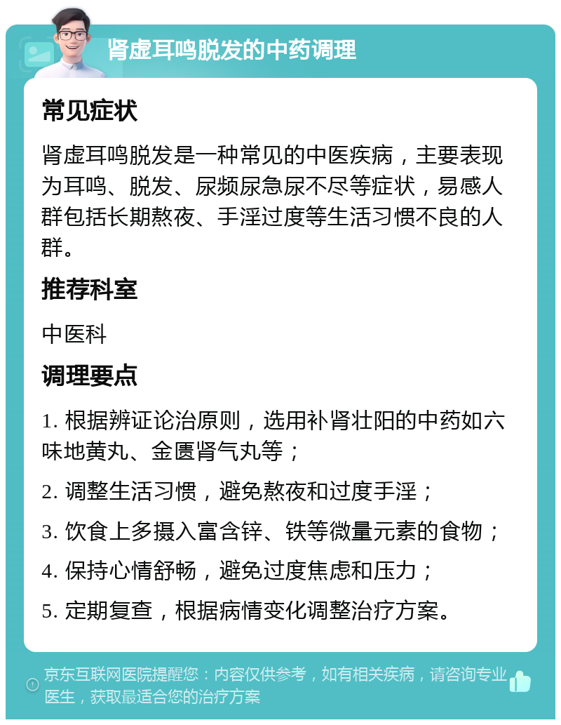 肾虚耳鸣脱发的中药调理 常见症状 肾虚耳鸣脱发是一种常见的中医疾病，主要表现为耳鸣、脱发、尿频尿急尿不尽等症状，易感人群包括长期熬夜、手淫过度等生活习惯不良的人群。 推荐科室 中医科 调理要点 1. 根据辨证论治原则，选用补肾壮阳的中药如六味地黄丸、金匮肾气丸等； 2. 调整生活习惯，避免熬夜和过度手淫； 3. 饮食上多摄入富含锌、铁等微量元素的食物； 4. 保持心情舒畅，避免过度焦虑和压力； 5. 定期复查，根据病情变化调整治疗方案。