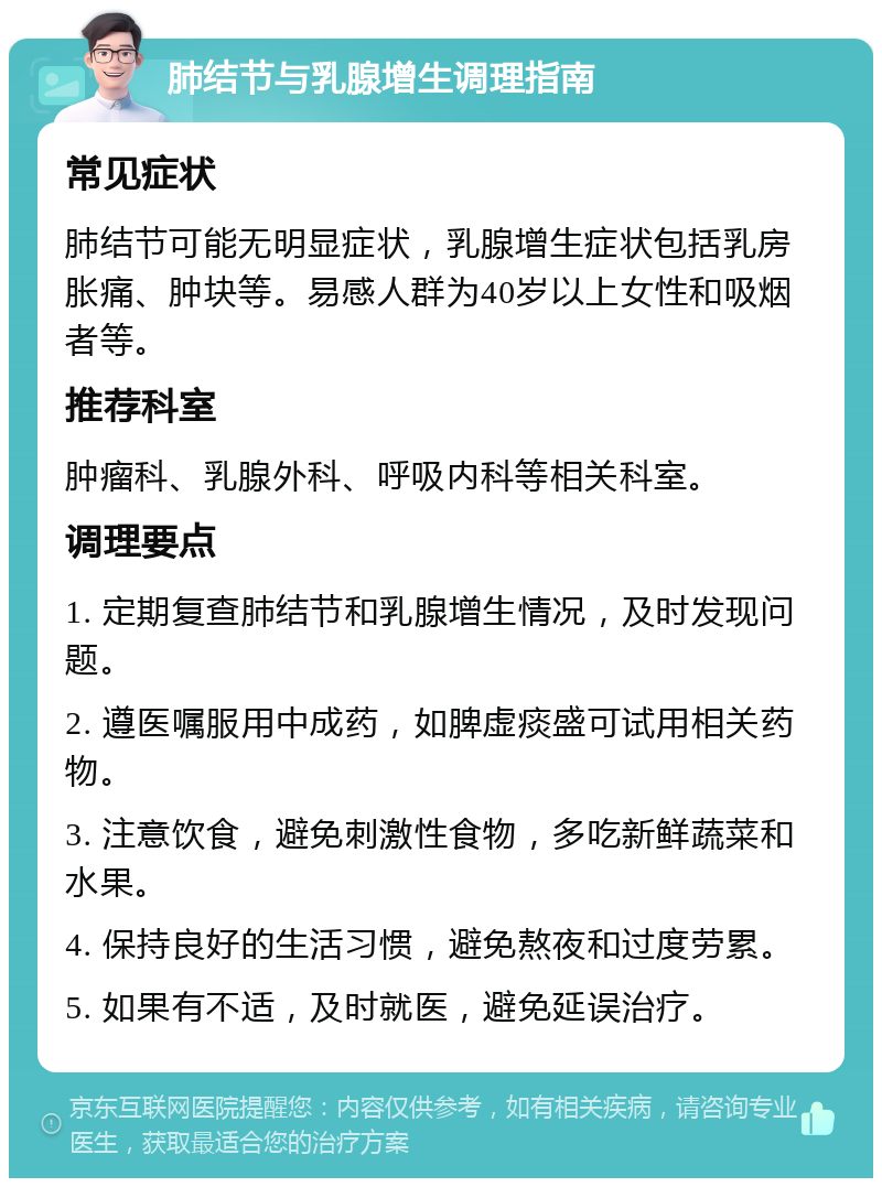 肺结节与乳腺增生调理指南 常见症状 肺结节可能无明显症状，乳腺增生症状包括乳房胀痛、肿块等。易感人群为40岁以上女性和吸烟者等。 推荐科室 肿瘤科、乳腺外科、呼吸内科等相关科室。 调理要点 1. 定期复查肺结节和乳腺增生情况，及时发现问题。 2. 遵医嘱服用中成药，如脾虚痰盛可试用相关药物。 3. 注意饮食，避免刺激性食物，多吃新鲜蔬菜和水果。 4. 保持良好的生活习惯，避免熬夜和过度劳累。 5. 如果有不适，及时就医，避免延误治疗。