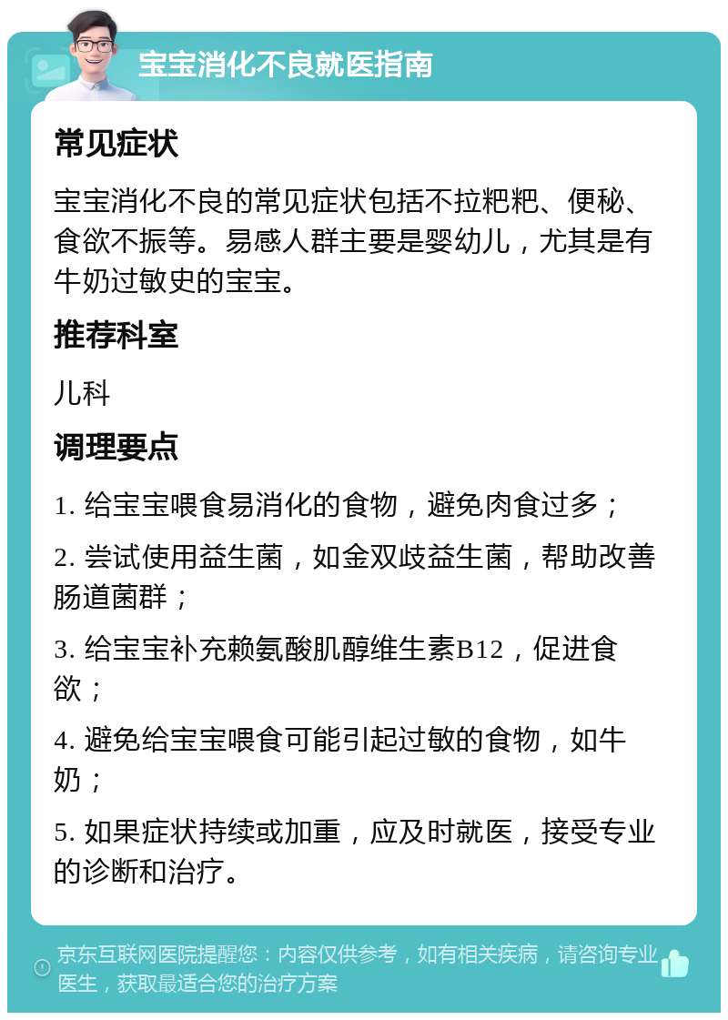 宝宝消化不良就医指南 常见症状 宝宝消化不良的常见症状包括不拉粑粑、便秘、食欲不振等。易感人群主要是婴幼儿，尤其是有牛奶过敏史的宝宝。 推荐科室 儿科 调理要点 1. 给宝宝喂食易消化的食物，避免肉食过多； 2. 尝试使用益生菌，如金双歧益生菌，帮助改善肠道菌群； 3. 给宝宝补充赖氨酸肌醇维生素B12，促进食欲； 4. 避免给宝宝喂食可能引起过敏的食物，如牛奶； 5. 如果症状持续或加重，应及时就医，接受专业的诊断和治疗。