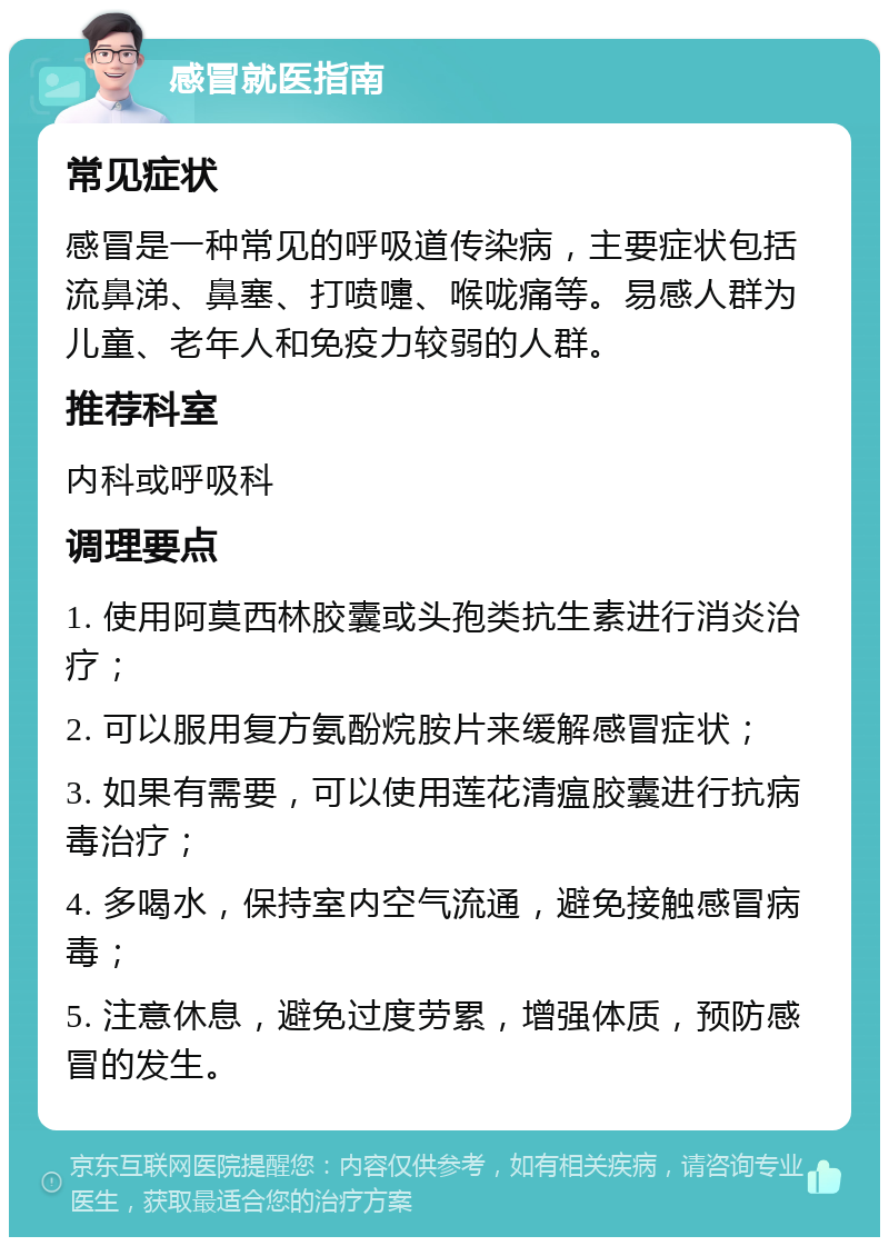 感冒就医指南 常见症状 感冒是一种常见的呼吸道传染病，主要症状包括流鼻涕、鼻塞、打喷嚏、喉咙痛等。易感人群为儿童、老年人和免疫力较弱的人群。 推荐科室 内科或呼吸科 调理要点 1. 使用阿莫西林胶囊或头孢类抗生素进行消炎治疗； 2. 可以服用复方氨酚烷胺片来缓解感冒症状； 3. 如果有需要，可以使用莲花清瘟胶囊进行抗病毒治疗； 4. 多喝水，保持室内空气流通，避免接触感冒病毒； 5. 注意休息，避免过度劳累，增强体质，预防感冒的发生。