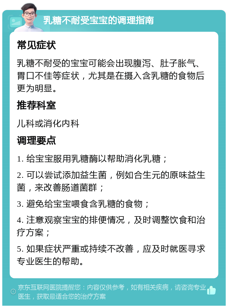 乳糖不耐受宝宝的调理指南 常见症状 乳糖不耐受的宝宝可能会出现腹泻、肚子胀气、胃口不佳等症状，尤其是在摄入含乳糖的食物后更为明显。 推荐科室 儿科或消化内科 调理要点 1. 给宝宝服用乳糖酶以帮助消化乳糖； 2. 可以尝试添加益生菌，例如合生元的原味益生菌，来改善肠道菌群； 3. 避免给宝宝喂食含乳糖的食物； 4. 注意观察宝宝的排便情况，及时调整饮食和治疗方案； 5. 如果症状严重或持续不改善，应及时就医寻求专业医生的帮助。