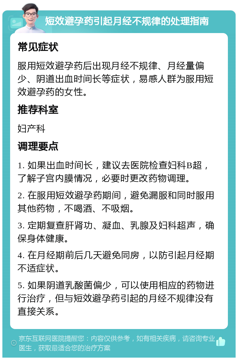 短效避孕药引起月经不规律的处理指南 常见症状 服用短效避孕药后出现月经不规律、月经量偏少、阴道出血时间长等症状，易感人群为服用短效避孕药的女性。 推荐科室 妇产科 调理要点 1. 如果出血时间长，建议去医院检查妇科B超，了解子宫内膜情况，必要时更改药物调理。 2. 在服用短效避孕药期间，避免漏服和同时服用其他药物，不喝酒、不吸烟。 3. 定期复查肝肾功、凝血、乳腺及妇科超声，确保身体健康。 4. 在月经期前后几天避免同房，以防引起月经期不适症状。 5. 如果阴道乳酸菌偏少，可以使用相应的药物进行治疗，但与短效避孕药引起的月经不规律没有直接关系。