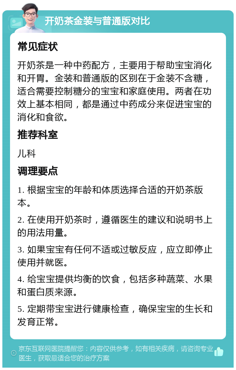 开奶茶金装与普通版对比 常见症状 开奶茶是一种中药配方，主要用于帮助宝宝消化和开胃。金装和普通版的区别在于金装不含糖，适合需要控制糖分的宝宝和家庭使用。两者在功效上基本相同，都是通过中药成分来促进宝宝的消化和食欲。 推荐科室 儿科 调理要点 1. 根据宝宝的年龄和体质选择合适的开奶茶版本。 2. 在使用开奶茶时，遵循医生的建议和说明书上的用法用量。 3. 如果宝宝有任何不适或过敏反应，应立即停止使用并就医。 4. 给宝宝提供均衡的饮食，包括多种蔬菜、水果和蛋白质来源。 5. 定期带宝宝进行健康检查，确保宝宝的生长和发育正常。