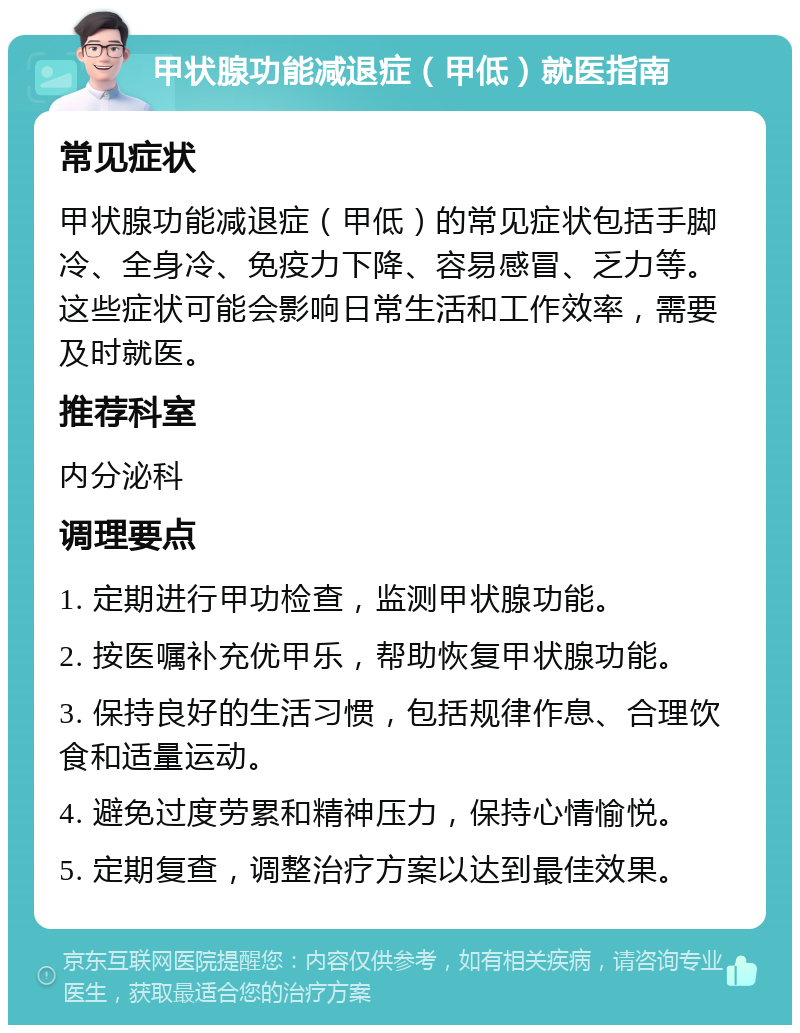 甲状腺功能减退症（甲低）就医指南 常见症状 甲状腺功能减退症（甲低）的常见症状包括手脚冷、全身冷、免疫力下降、容易感冒、乏力等。这些症状可能会影响日常生活和工作效率，需要及时就医。 推荐科室 内分泌科 调理要点 1. 定期进行甲功检查，监测甲状腺功能。 2. 按医嘱补充优甲乐，帮助恢复甲状腺功能。 3. 保持良好的生活习惯，包括规律作息、合理饮食和适量运动。 4. 避免过度劳累和精神压力，保持心情愉悦。 5. 定期复查，调整治疗方案以达到最佳效果。