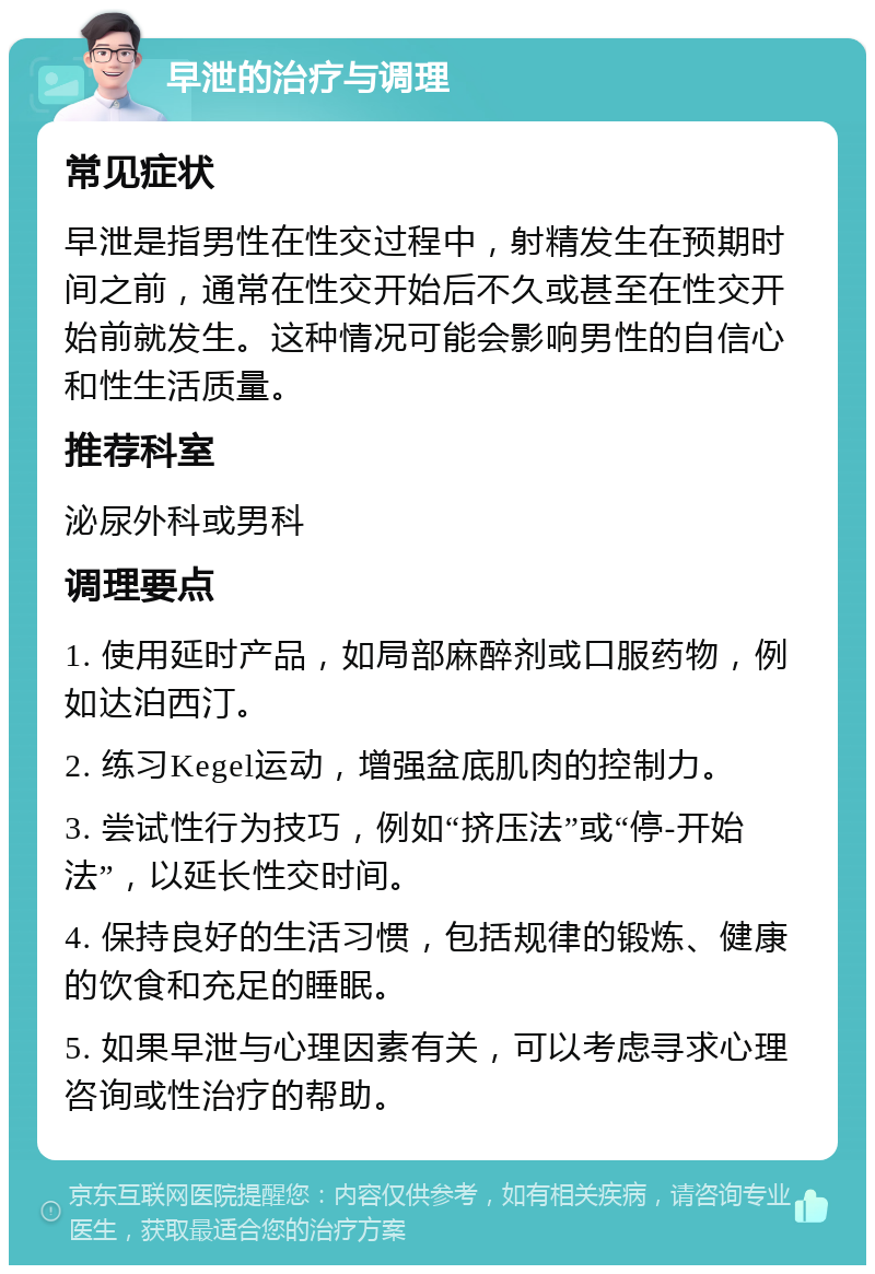 早泄的治疗与调理 常见症状 早泄是指男性在性交过程中，射精发生在预期时间之前，通常在性交开始后不久或甚至在性交开始前就发生。这种情况可能会影响男性的自信心和性生活质量。 推荐科室 泌尿外科或男科 调理要点 1. 使用延时产品，如局部麻醉剂或口服药物，例如达泊西汀。 2. 练习Kegel运动，增强盆底肌肉的控制力。 3. 尝试性行为技巧，例如“挤压法”或“停-开始法”，以延长性交时间。 4. 保持良好的生活习惯，包括规律的锻炼、健康的饮食和充足的睡眠。 5. 如果早泄与心理因素有关，可以考虑寻求心理咨询或性治疗的帮助。