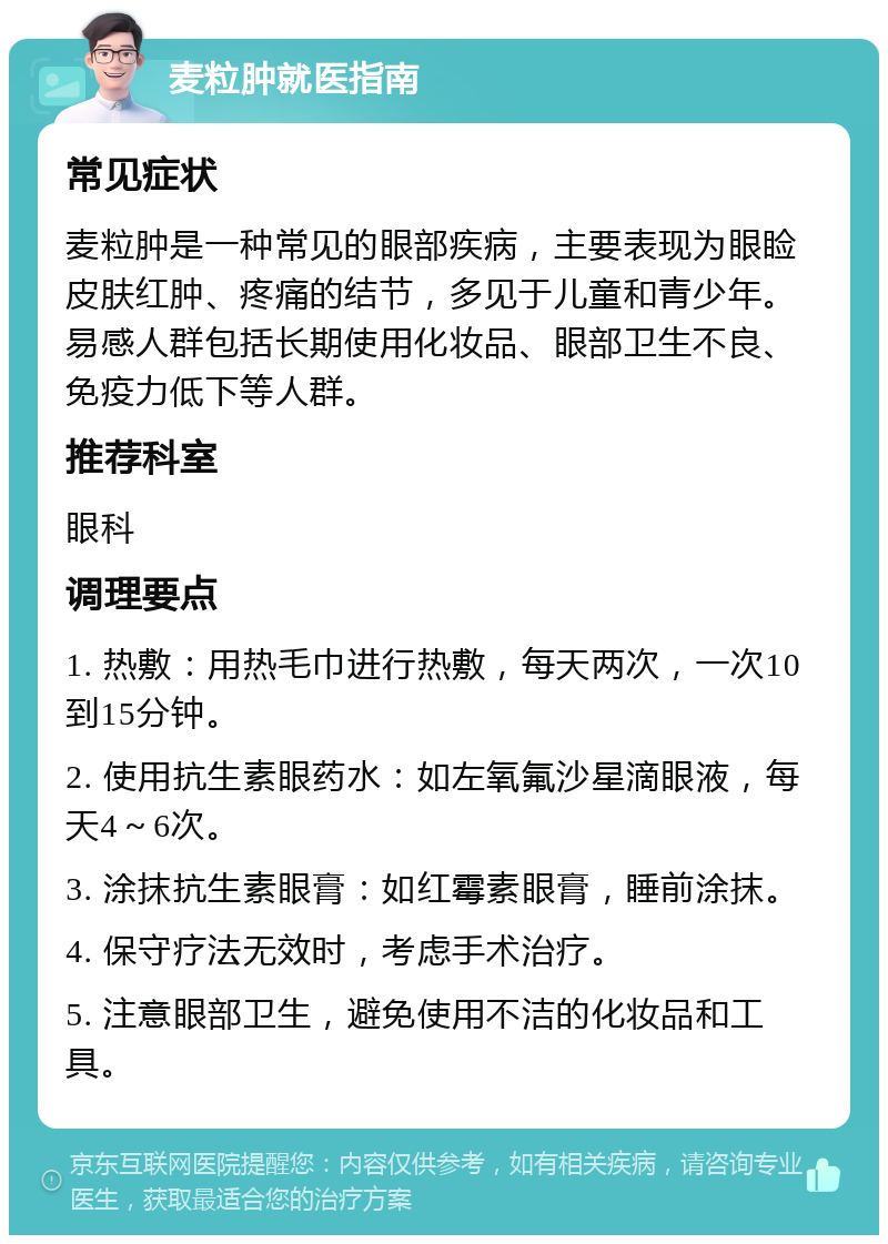 麦粒肿就医指南 常见症状 麦粒肿是一种常见的眼部疾病，主要表现为眼睑皮肤红肿、疼痛的结节，多见于儿童和青少年。易感人群包括长期使用化妆品、眼部卫生不良、免疫力低下等人群。 推荐科室 眼科 调理要点 1. 热敷：用热毛巾进行热敷，每天两次，一次10到15分钟。 2. 使用抗生素眼药水：如左氧氟沙星滴眼液，每天4～6次。 3. 涂抹抗生素眼膏：如红霉素眼膏，睡前涂抹。 4. 保守疗法无效时，考虑手术治疗。 5. 注意眼部卫生，避免使用不洁的化妆品和工具。