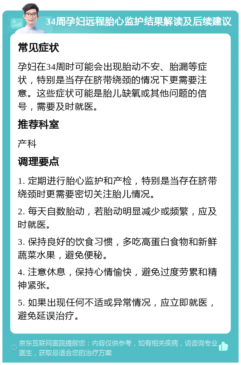 34周孕妇远程胎心监护结果解读及后续建议 常见症状 孕妇在34周时可能会出现胎动不安、胎漏等症状，特别是当存在脐带绕颈的情况下更需要注意。这些症状可能是胎儿缺氧或其他问题的信号，需要及时就医。 推荐科室 产科 调理要点 1. 定期进行胎心监护和产检，特别是当存在脐带绕颈时更需要密切关注胎儿情况。 2. 每天自数胎动，若胎动明显减少或频繁，应及时就医。 3. 保持良好的饮食习惯，多吃高蛋白食物和新鲜蔬菜水果，避免便秘。 4. 注意休息，保持心情愉快，避免过度劳累和精神紧张。 5. 如果出现任何不适或异常情况，应立即就医，避免延误治疗。