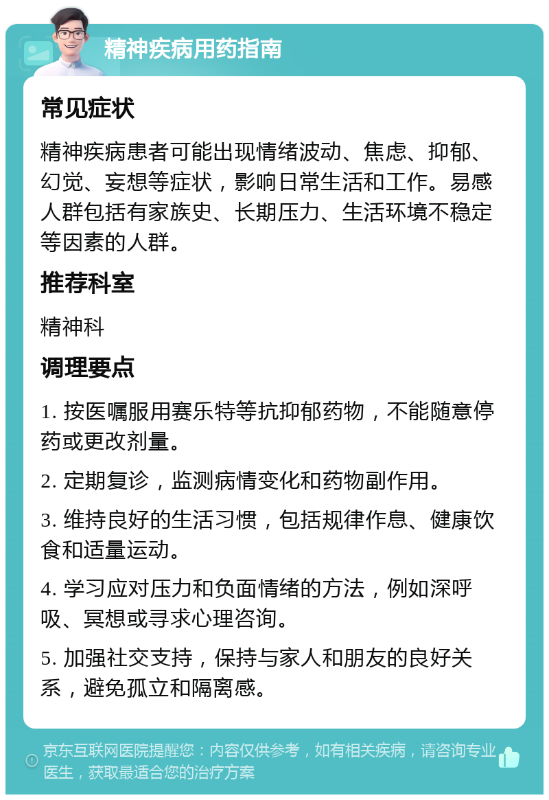 精神疾病用药指南 常见症状 精神疾病患者可能出现情绪波动、焦虑、抑郁、幻觉、妄想等症状，影响日常生活和工作。易感人群包括有家族史、长期压力、生活环境不稳定等因素的人群。 推荐科室 精神科 调理要点 1. 按医嘱服用赛乐特等抗抑郁药物，不能随意停药或更改剂量。 2. 定期复诊，监测病情变化和药物副作用。 3. 维持良好的生活习惯，包括规律作息、健康饮食和适量运动。 4. 学习应对压力和负面情绪的方法，例如深呼吸、冥想或寻求心理咨询。 5. 加强社交支持，保持与家人和朋友的良好关系，避免孤立和隔离感。